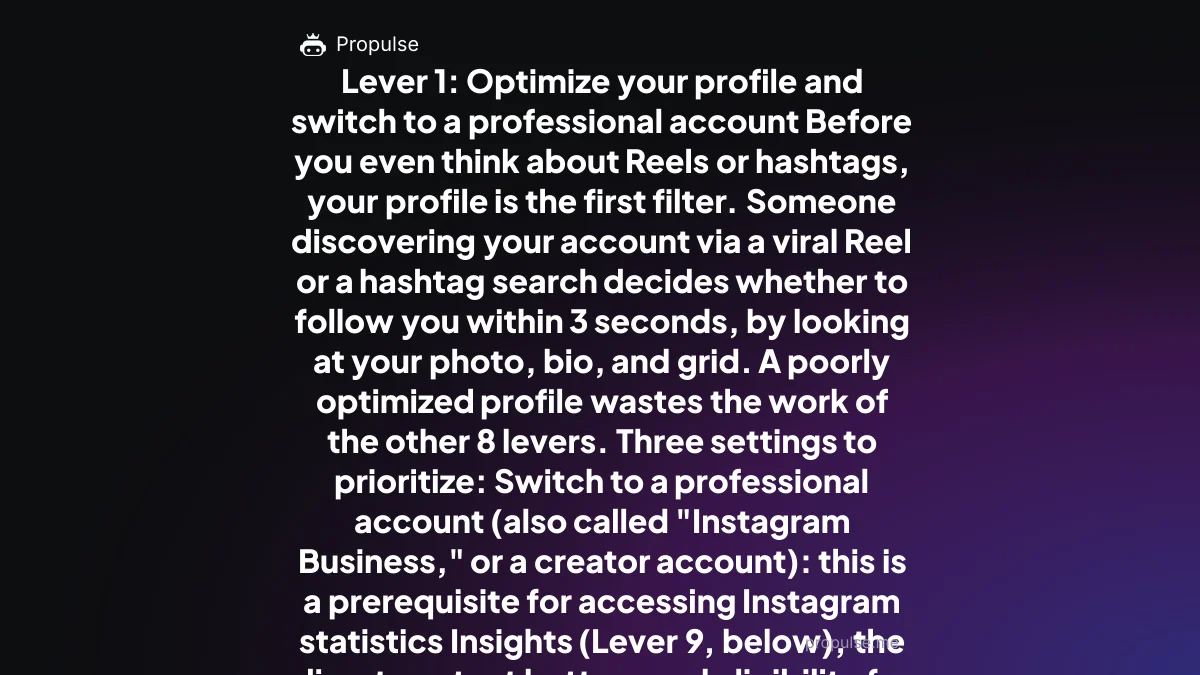Lever 1: Optimize your profile and switch to a professional account Before you even think about Reels or hashtags, your profile is the first filter. Someone discovering your account via a viral Reel or a hashtag search decides whether to follow you within 3 seconds, by looking at your photo, bio, and grid. A poorly optimized profile wastes the work of the other 8 levers. Three settings to prioritize: Switch to a professional account (also called "Instagram Business," or a creator account): this is a prerequisite for accessing Instagram statistics Insights (Lever 9, below), the direct contact button, and eligibility for ad formats. Searched over 700 times a month in France, this setting is still ignored by many accounts stuck on personal Write a conversion-oriented bio: who you are, for whom, and a clear call to action toward your link in bio. A weak bio is the top reason visitors leave without following despite good content Choose a profile photo that's readable as a thumbnail (the avatar displays small on mobile) and a specific rather than generic business category This setup takes 10 minutes and determines the visitor → follower conversion rate of every other lever. Lever 2: Reels, the main discovery engine